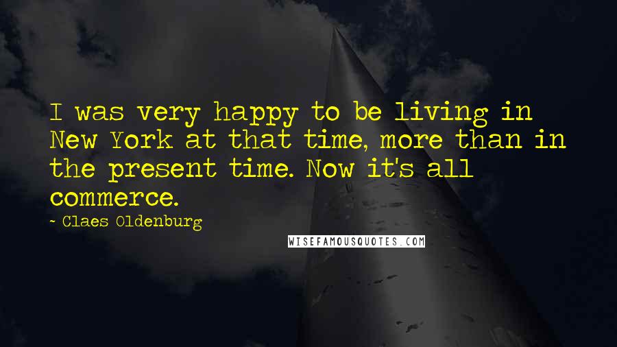 Claes Oldenburg Quotes: I was very happy to be living in New York at that time, more than in the present time. Now it's all commerce.