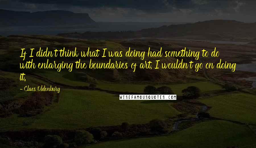Claes Oldenburg Quotes: If I didn't think what I was doing had something to do with enlarging the boundaries of art, I wouldn't go on doing it.