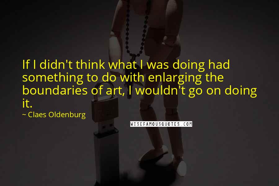 Claes Oldenburg Quotes: If I didn't think what I was doing had something to do with enlarging the boundaries of art, I wouldn't go on doing it.