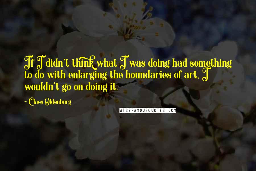 Claes Oldenburg Quotes: If I didn't think what I was doing had something to do with enlarging the boundaries of art, I wouldn't go on doing it.