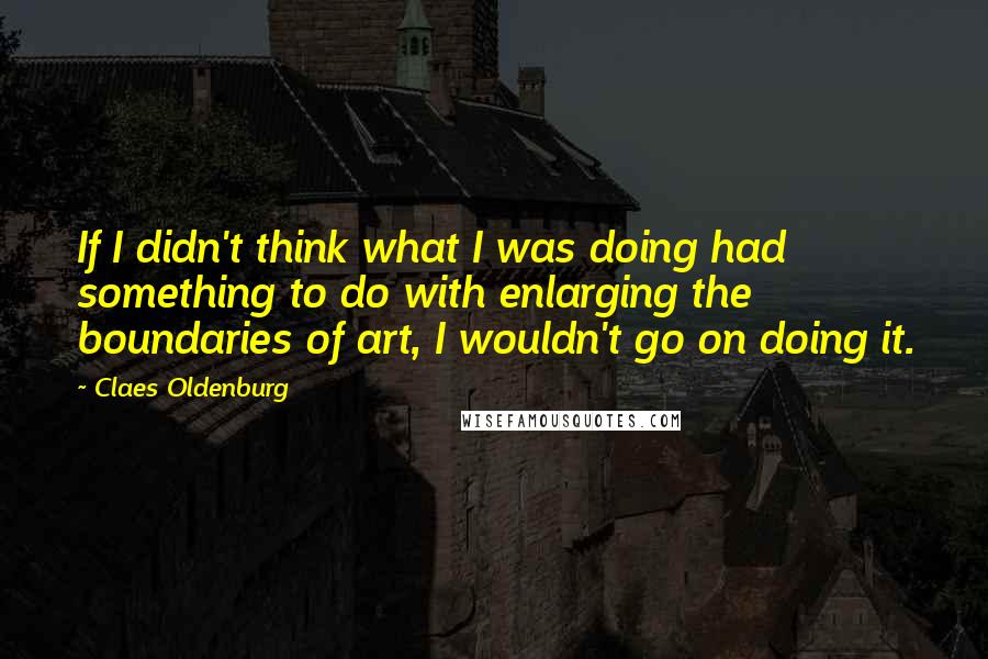 Claes Oldenburg Quotes: If I didn't think what I was doing had something to do with enlarging the boundaries of art, I wouldn't go on doing it.
