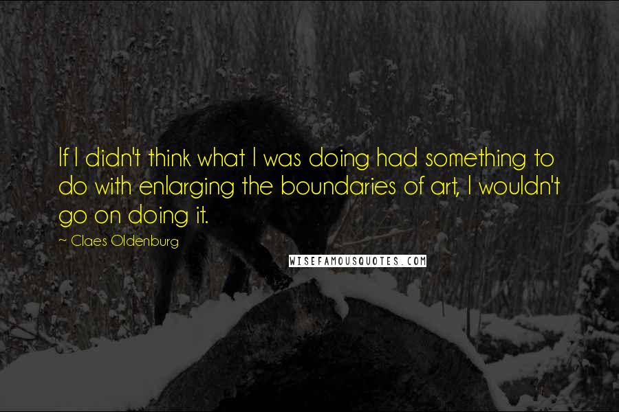 Claes Oldenburg Quotes: If I didn't think what I was doing had something to do with enlarging the boundaries of art, I wouldn't go on doing it.