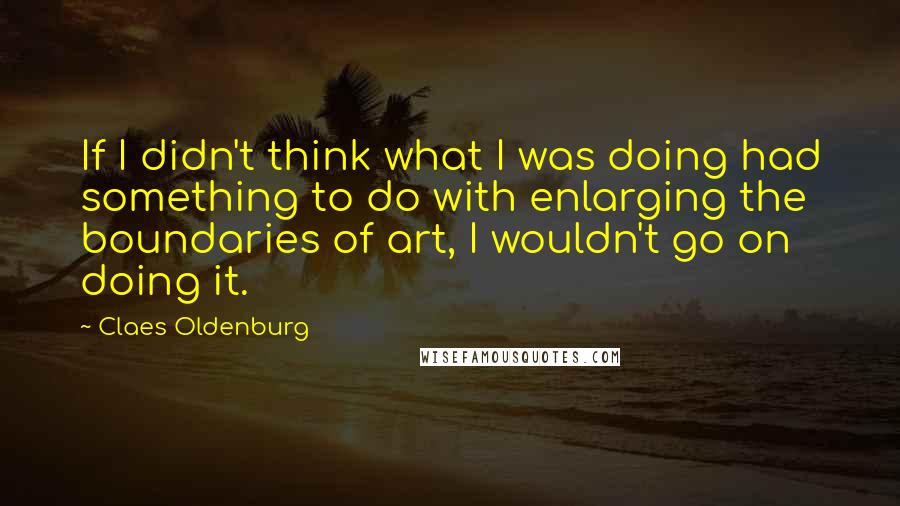 Claes Oldenburg Quotes: If I didn't think what I was doing had something to do with enlarging the boundaries of art, I wouldn't go on doing it.