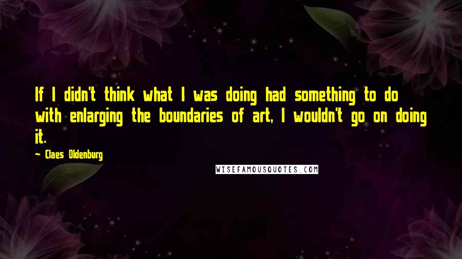 Claes Oldenburg Quotes: If I didn't think what I was doing had something to do with enlarging the boundaries of art, I wouldn't go on doing it.