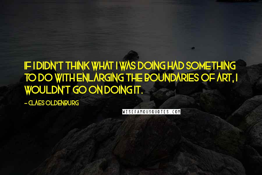 Claes Oldenburg Quotes: If I didn't think what I was doing had something to do with enlarging the boundaries of art, I wouldn't go on doing it.