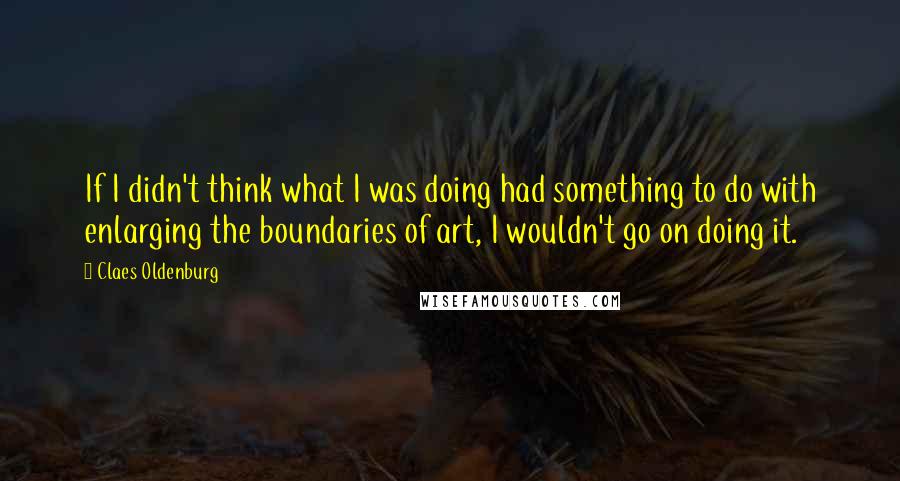 Claes Oldenburg Quotes: If I didn't think what I was doing had something to do with enlarging the boundaries of art, I wouldn't go on doing it.
