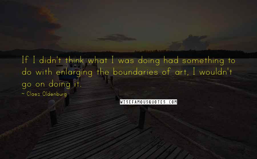 Claes Oldenburg Quotes: If I didn't think what I was doing had something to do with enlarging the boundaries of art, I wouldn't go on doing it.