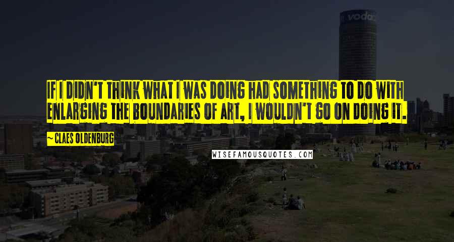 Claes Oldenburg Quotes: If I didn't think what I was doing had something to do with enlarging the boundaries of art, I wouldn't go on doing it.