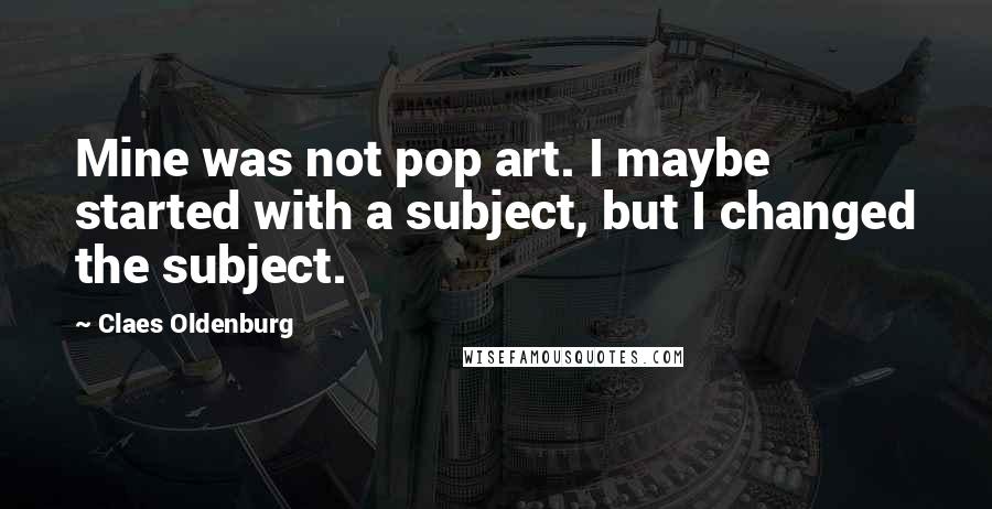 Claes Oldenburg Quotes: Mine was not pop art. I maybe started with a subject, but I changed the subject.