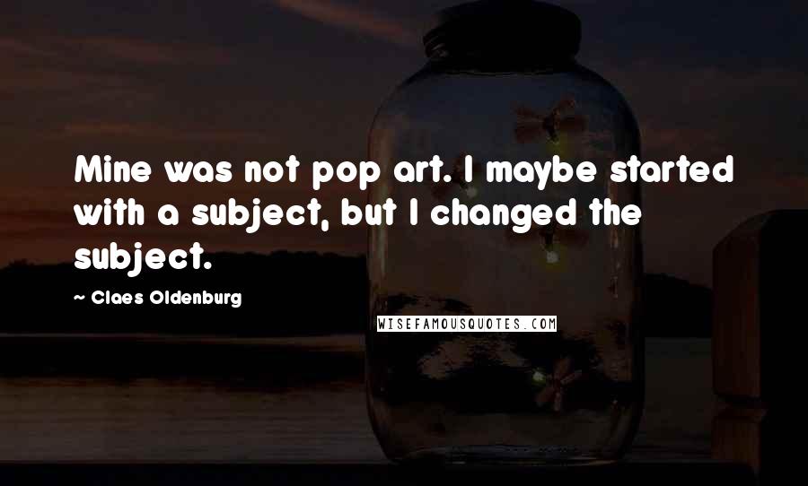 Claes Oldenburg Quotes: Mine was not pop art. I maybe started with a subject, but I changed the subject.