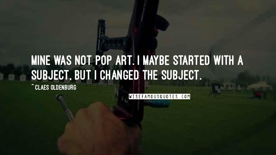 Claes Oldenburg Quotes: Mine was not pop art. I maybe started with a subject, but I changed the subject.