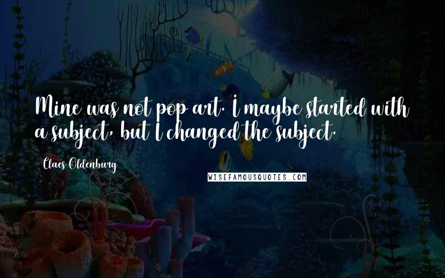 Claes Oldenburg Quotes: Mine was not pop art. I maybe started with a subject, but I changed the subject.