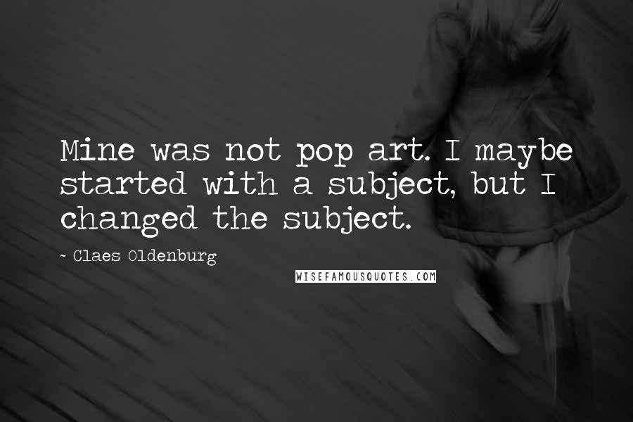 Claes Oldenburg Quotes: Mine was not pop art. I maybe started with a subject, but I changed the subject.