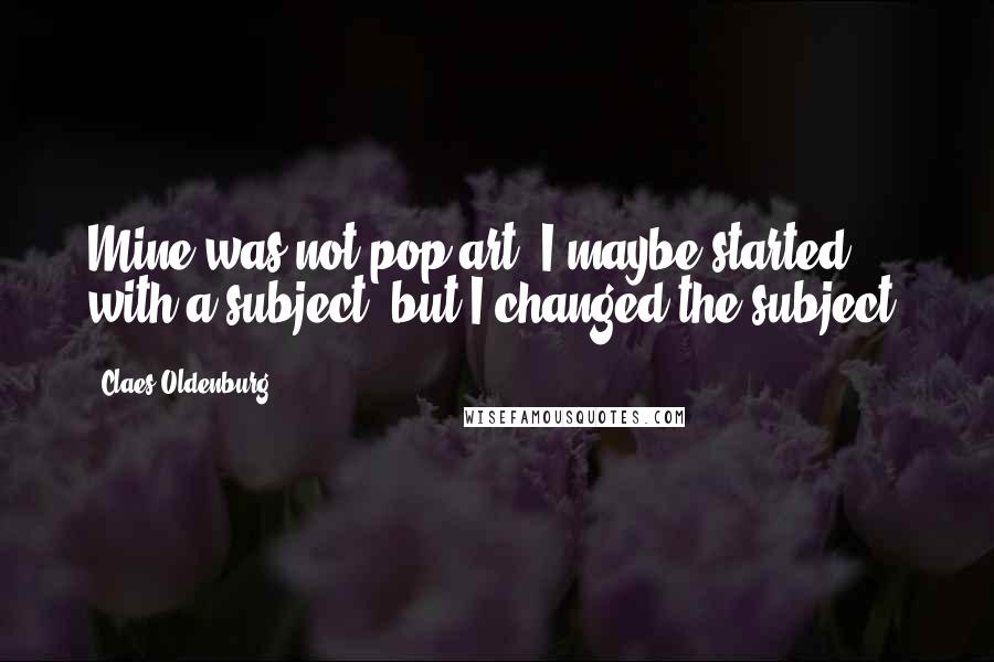 Claes Oldenburg Quotes: Mine was not pop art. I maybe started with a subject, but I changed the subject.