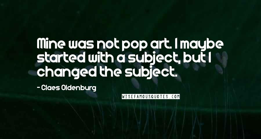 Claes Oldenburg Quotes: Mine was not pop art. I maybe started with a subject, but I changed the subject.