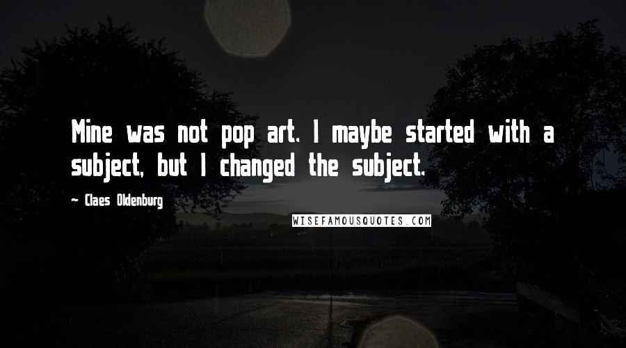 Claes Oldenburg Quotes: Mine was not pop art. I maybe started with a subject, but I changed the subject.