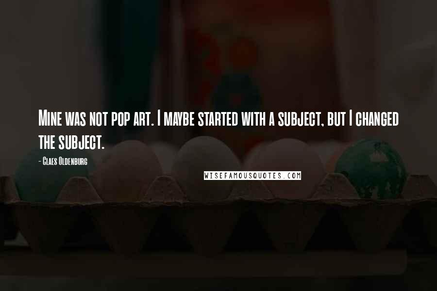 Claes Oldenburg Quotes: Mine was not pop art. I maybe started with a subject, but I changed the subject.