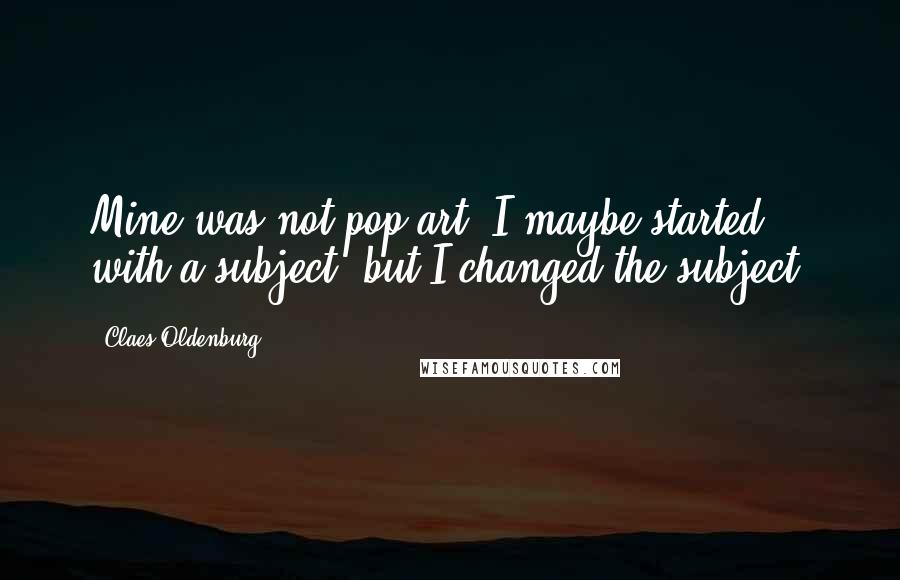 Claes Oldenburg Quotes: Mine was not pop art. I maybe started with a subject, but I changed the subject.