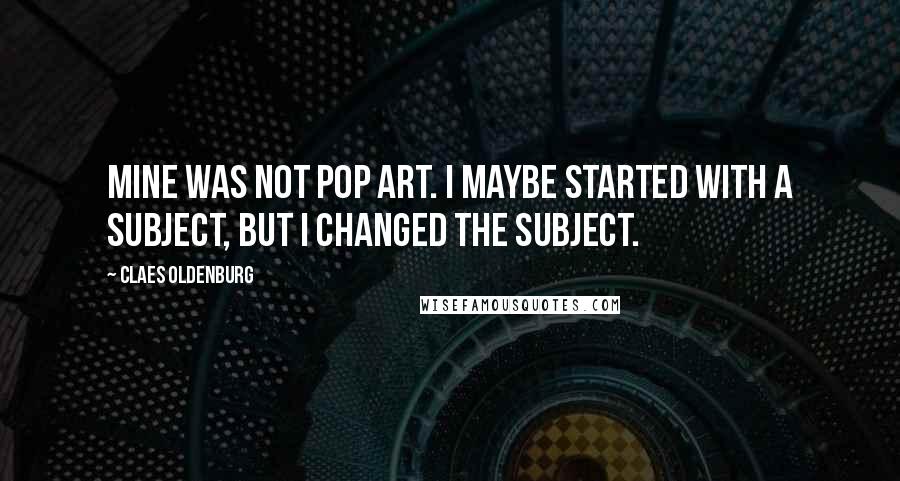 Claes Oldenburg Quotes: Mine was not pop art. I maybe started with a subject, but I changed the subject.