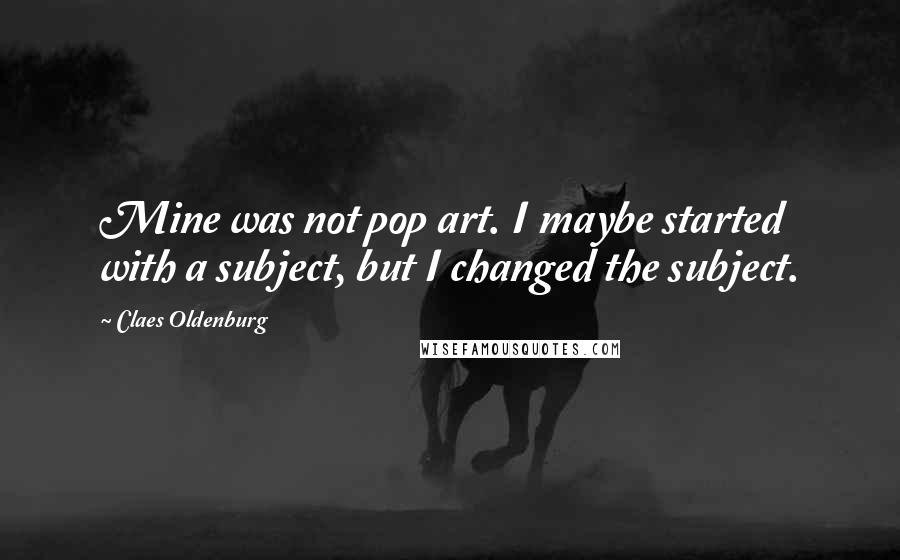 Claes Oldenburg Quotes: Mine was not pop art. I maybe started with a subject, but I changed the subject.