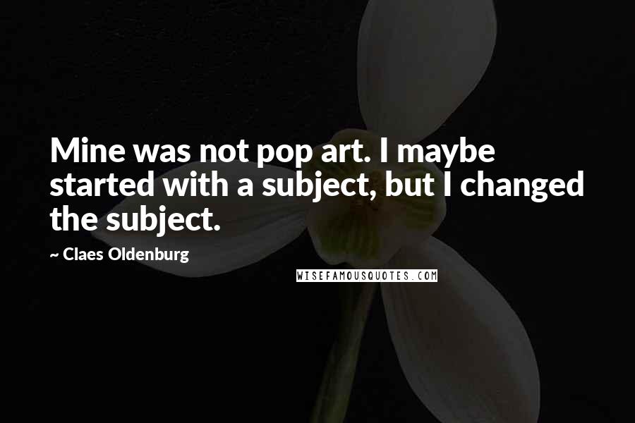 Claes Oldenburg Quotes: Mine was not pop art. I maybe started with a subject, but I changed the subject.