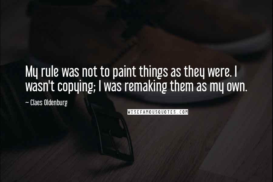 Claes Oldenburg Quotes: My rule was not to paint things as they were. I wasn't copying; I was remaking them as my own.