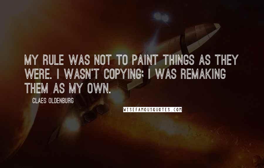 Claes Oldenburg Quotes: My rule was not to paint things as they were. I wasn't copying; I was remaking them as my own.