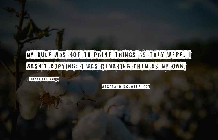 Claes Oldenburg Quotes: My rule was not to paint things as they were. I wasn't copying; I was remaking them as my own.