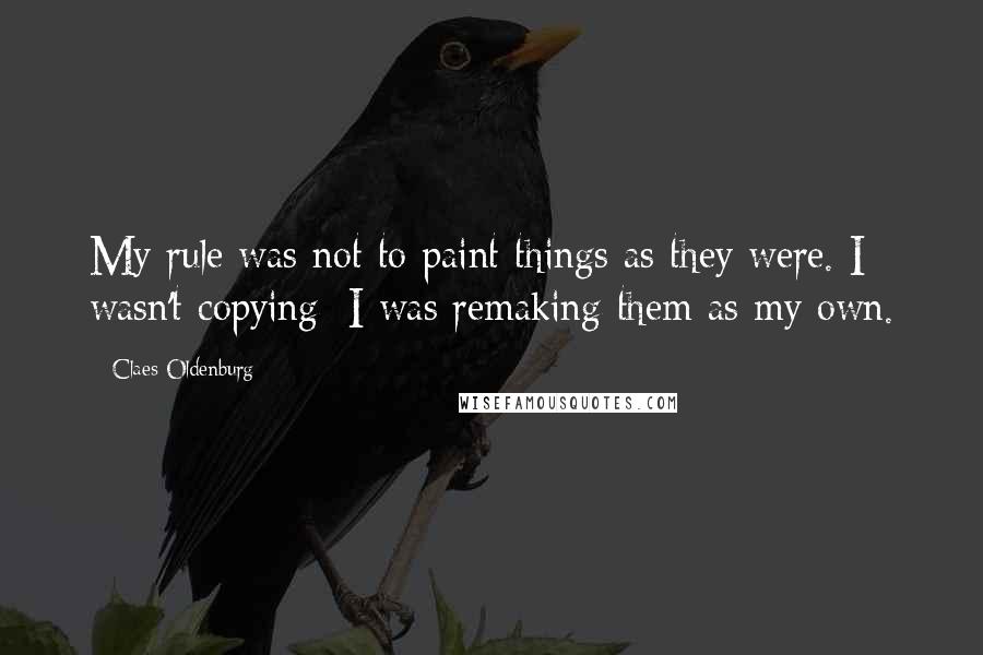 Claes Oldenburg Quotes: My rule was not to paint things as they were. I wasn't copying; I was remaking them as my own.