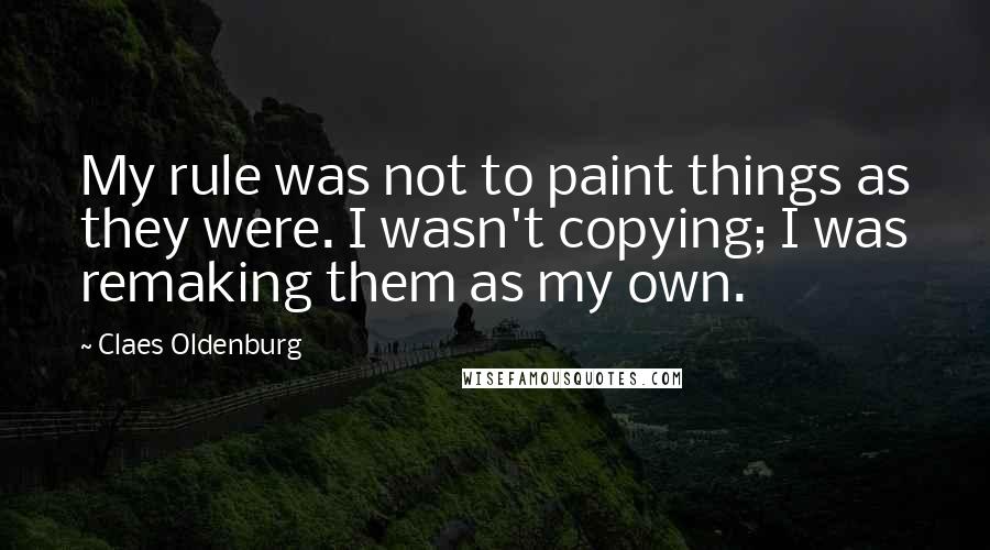Claes Oldenburg Quotes: My rule was not to paint things as they were. I wasn't copying; I was remaking them as my own.