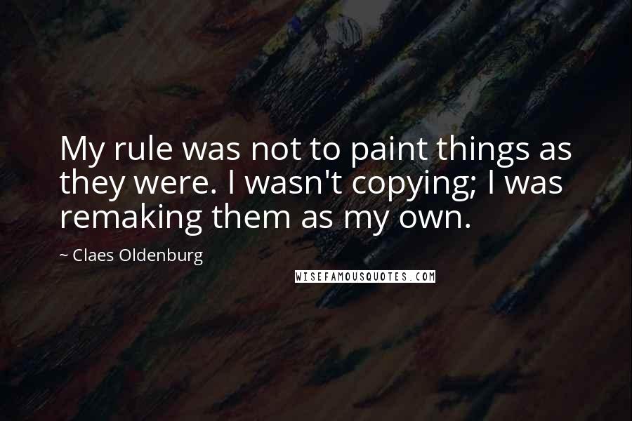 Claes Oldenburg Quotes: My rule was not to paint things as they were. I wasn't copying; I was remaking them as my own.