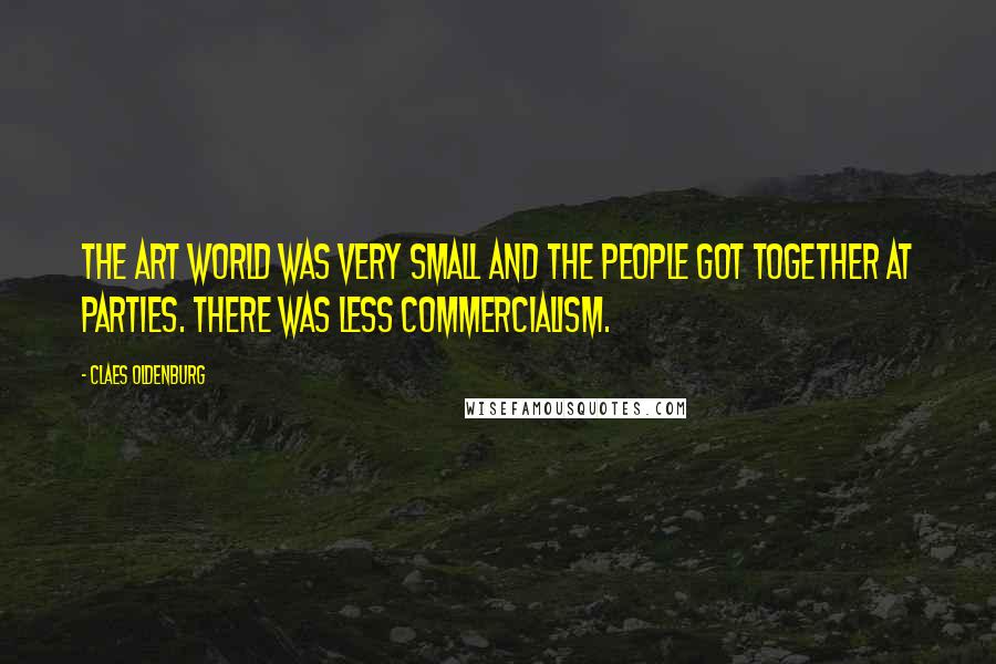 Claes Oldenburg Quotes: The art world was very small and the people got together at parties. There was less commercialism.