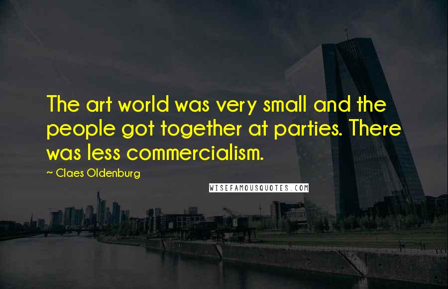 Claes Oldenburg Quotes: The art world was very small and the people got together at parties. There was less commercialism.