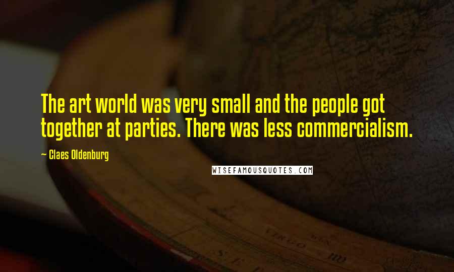 Claes Oldenburg Quotes: The art world was very small and the people got together at parties. There was less commercialism.
