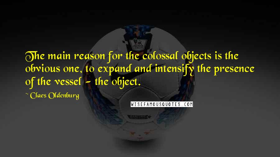 Claes Oldenburg Quotes: The main reason for the colossal objects is the obvious one, to expand and intensify the presence of the vessel - the object.