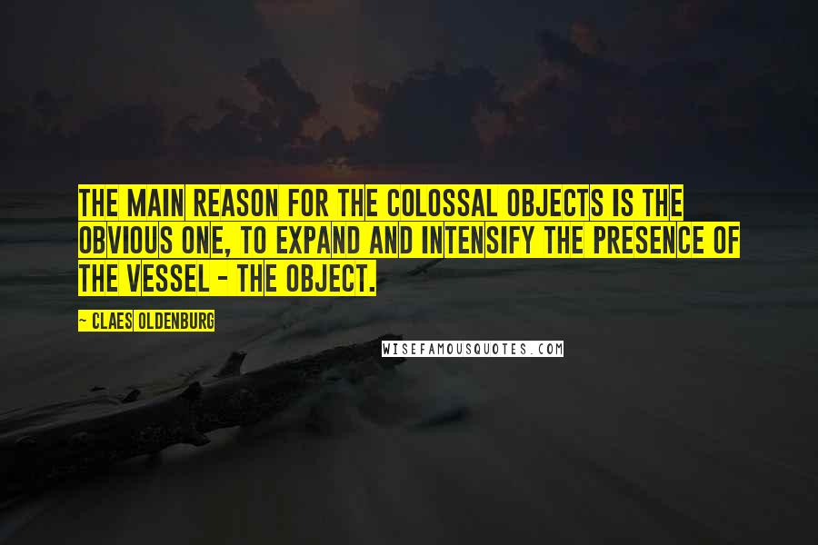 Claes Oldenburg Quotes: The main reason for the colossal objects is the obvious one, to expand and intensify the presence of the vessel - the object.