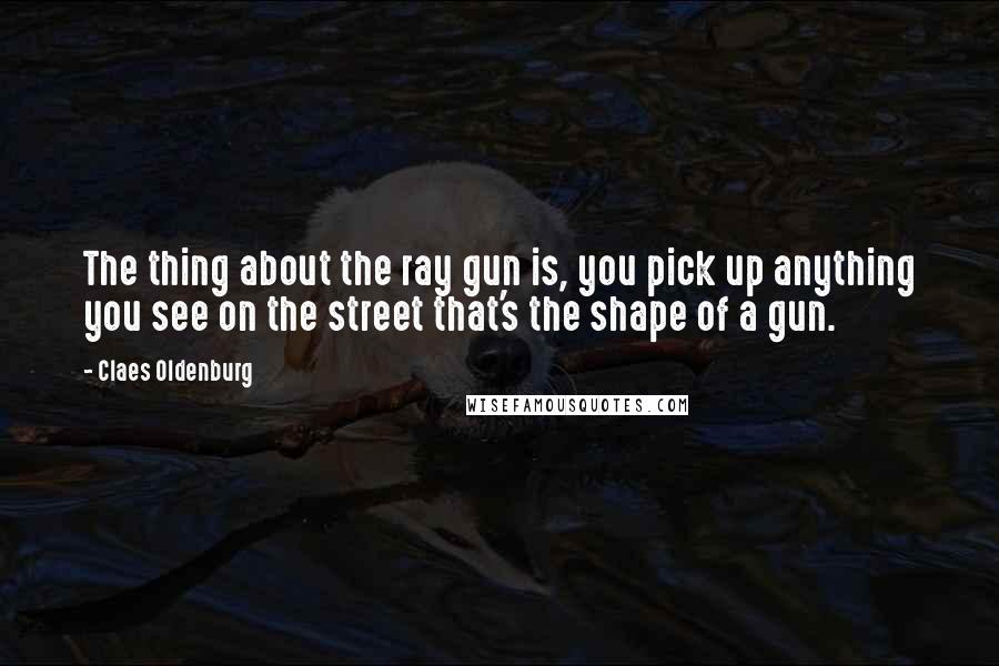 Claes Oldenburg Quotes: The thing about the ray gun is, you pick up anything you see on the street that's the shape of a gun.