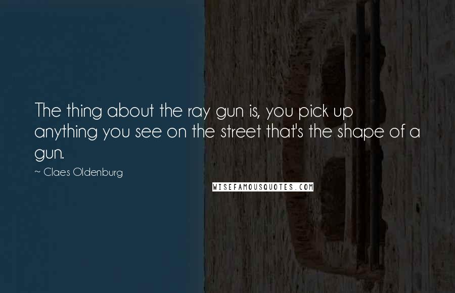 Claes Oldenburg Quotes: The thing about the ray gun is, you pick up anything you see on the street that's the shape of a gun.