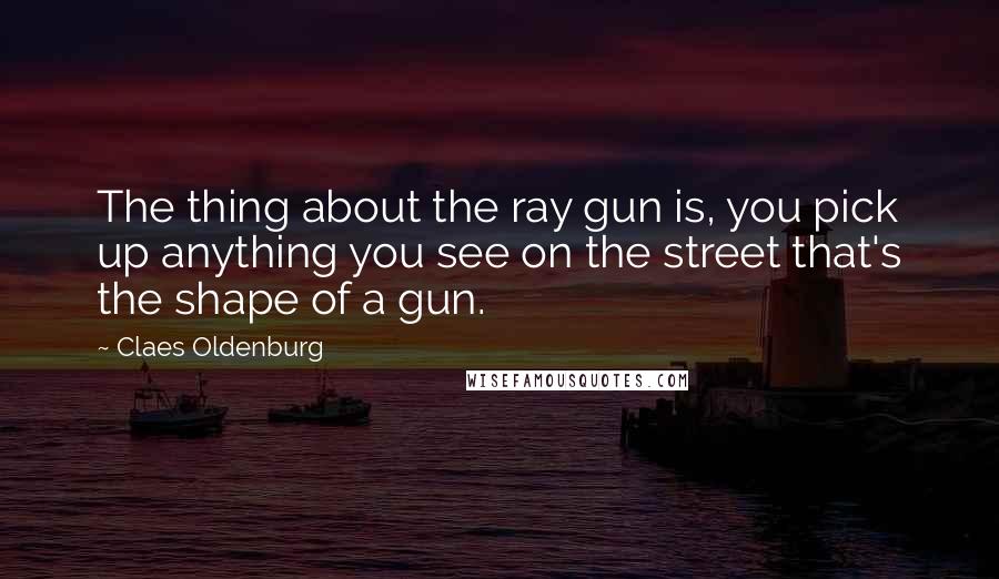 Claes Oldenburg Quotes: The thing about the ray gun is, you pick up anything you see on the street that's the shape of a gun.