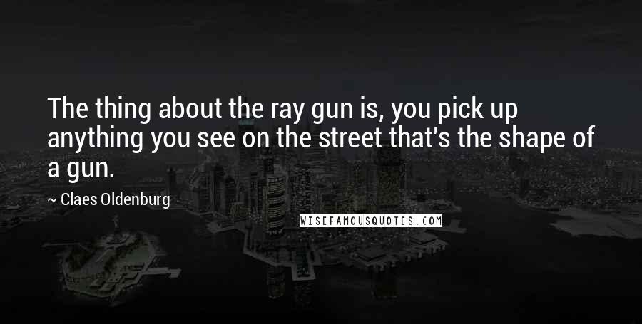 Claes Oldenburg Quotes: The thing about the ray gun is, you pick up anything you see on the street that's the shape of a gun.