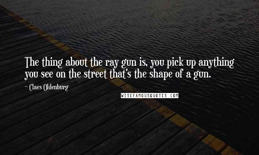 Claes Oldenburg Quotes: The thing about the ray gun is, you pick up anything you see on the street that's the shape of a gun.