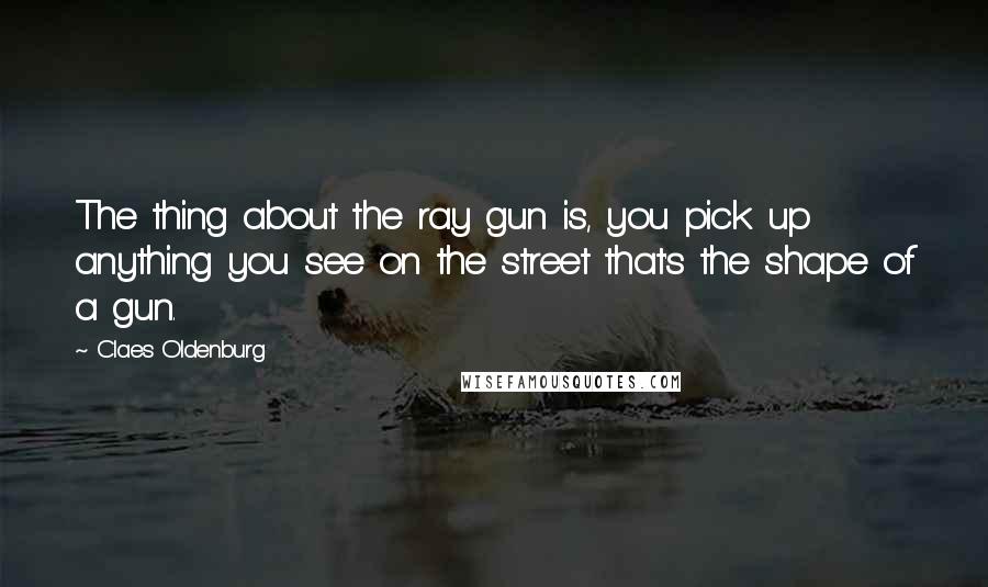 Claes Oldenburg Quotes: The thing about the ray gun is, you pick up anything you see on the street that's the shape of a gun.