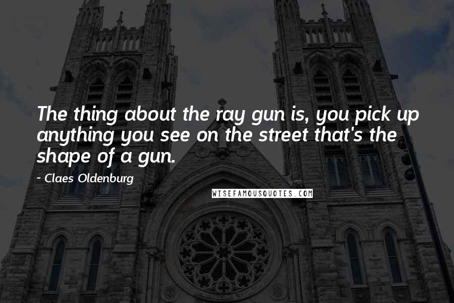 Claes Oldenburg Quotes: The thing about the ray gun is, you pick up anything you see on the street that's the shape of a gun.