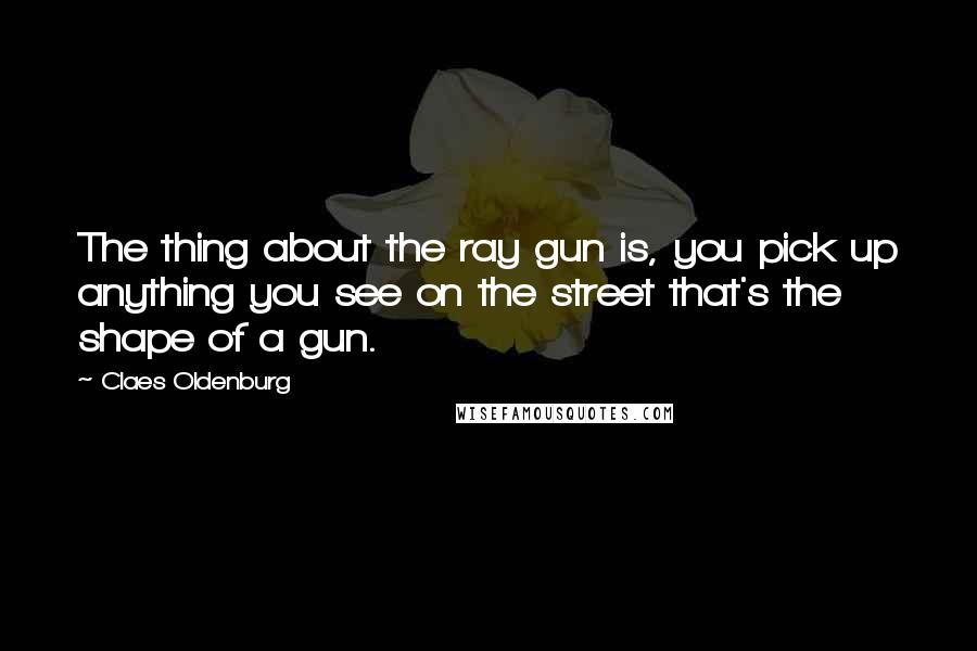 Claes Oldenburg Quotes: The thing about the ray gun is, you pick up anything you see on the street that's the shape of a gun.