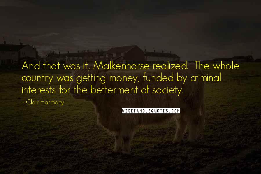 Clair Harmony Quotes: And that was it, Malkenhorse realized.  The whole country was getting money, funded by criminal interests for the betterment of society.