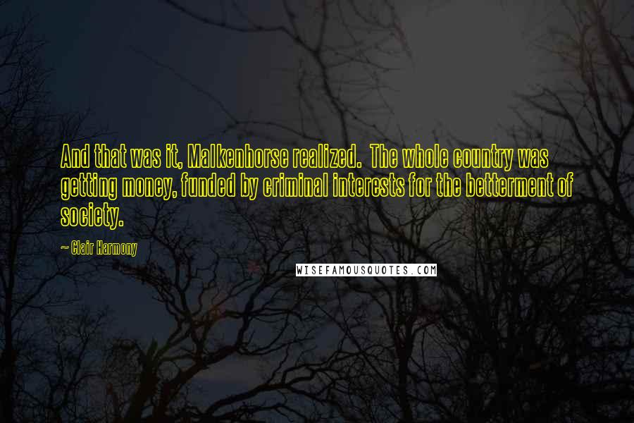 Clair Harmony Quotes: And that was it, Malkenhorse realized.  The whole country was getting money, funded by criminal interests for the betterment of society.