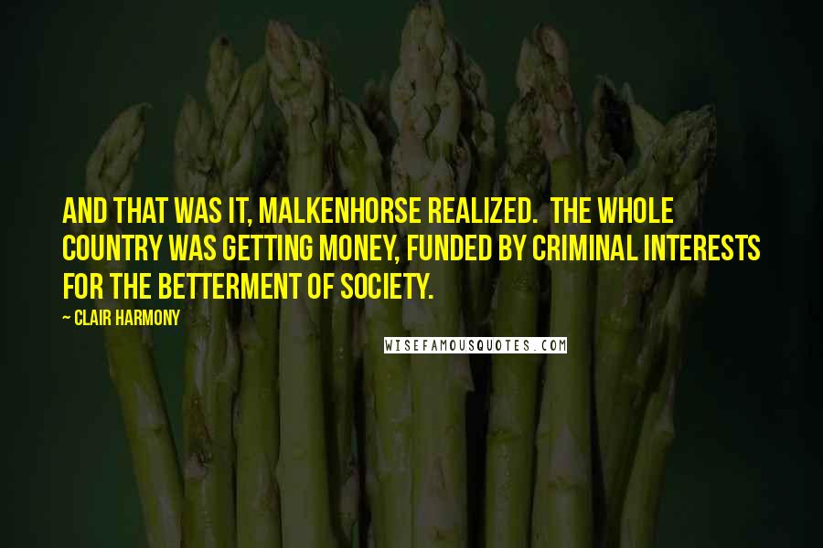 Clair Harmony Quotes: And that was it, Malkenhorse realized.  The whole country was getting money, funded by criminal interests for the betterment of society.