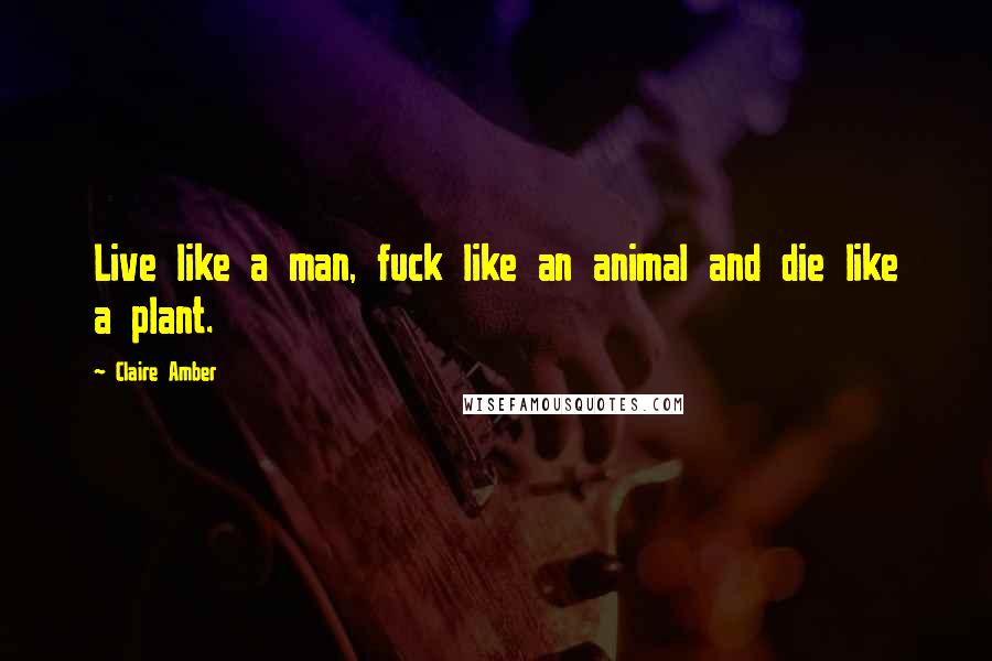 Claire Amber Quotes: Live like a man, fuck like an animal and die like a plant.