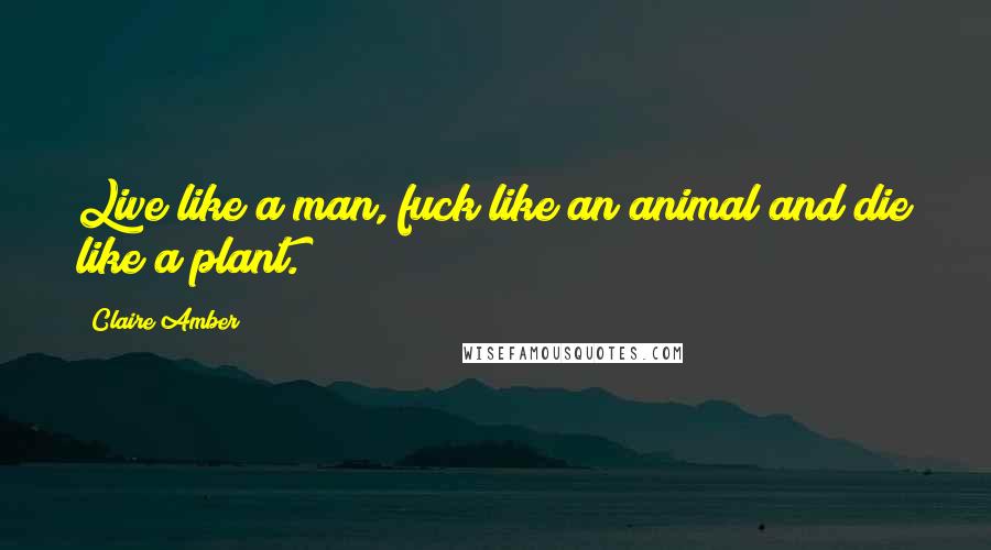 Claire Amber Quotes: Live like a man, fuck like an animal and die like a plant.