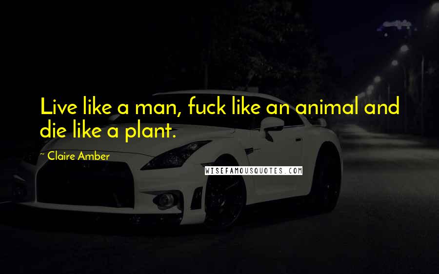 Claire Amber Quotes: Live like a man, fuck like an animal and die like a plant.